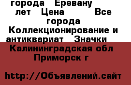 1.1) города : Еревану - 2750 лет › Цена ­ 149 - Все города Коллекционирование и антиквариат » Значки   . Калининградская обл.,Приморск г.